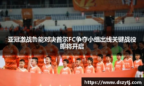 亚冠激战鲁能对决首尔FC争夺小组出线关键战役即将开启