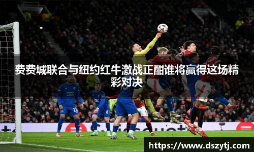 费费城联合与纽约红牛激战正酣谁将赢得这场精彩对决